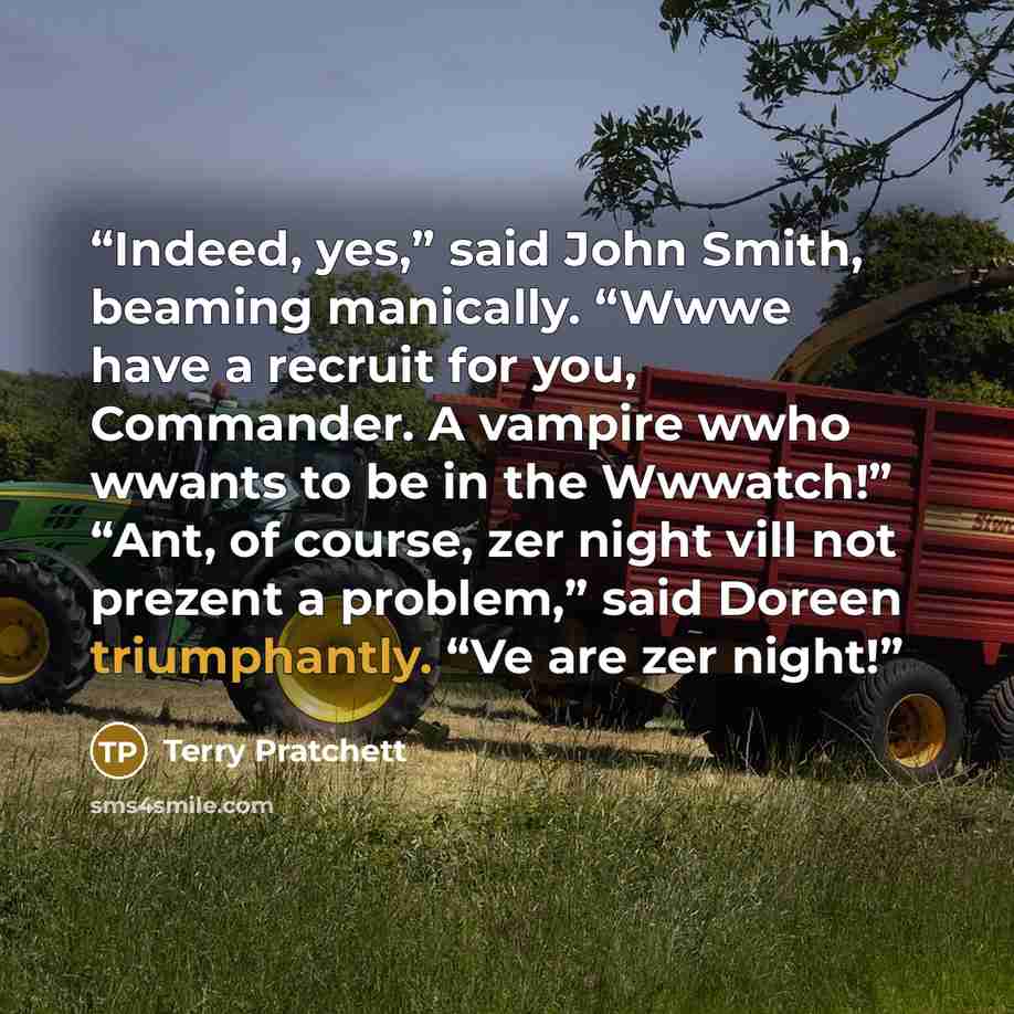 “Indeed, yes,” said John Smith, beaming manically. “Wwwe have a recruit for you, Commander. A vampire wwho wwants to be in the Wwwatch!” “Ant, of course, zer night vill not prezent a problem,” said Doreen triumphantly. “Ve are zer night!” quote by Terry Pratchett