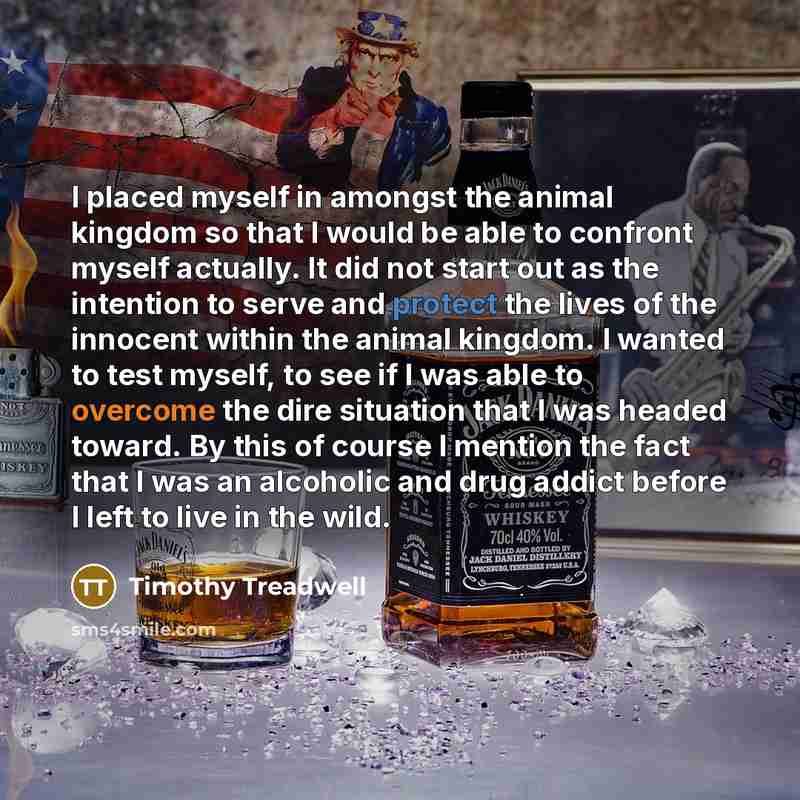 “I placed myself in amongst the animal kingdom so that I would be able to confront myself actually. It did not start out as the intention to serve and protect the lives of the innocent within the animal kingdom. I wanted to test myself, to see if I was able to overcome the dire situation that I was…” quote by Timothy Treadwell