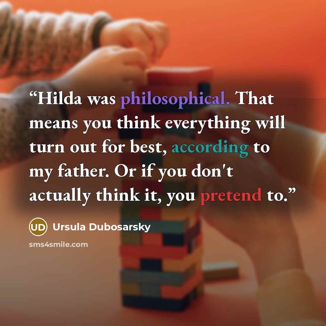 “Hilda was philosophical. That means you think everything will turn out for best, according to my father. Or if you don't actually think it, you pretend to.” quote by Ursula Dubosarsky