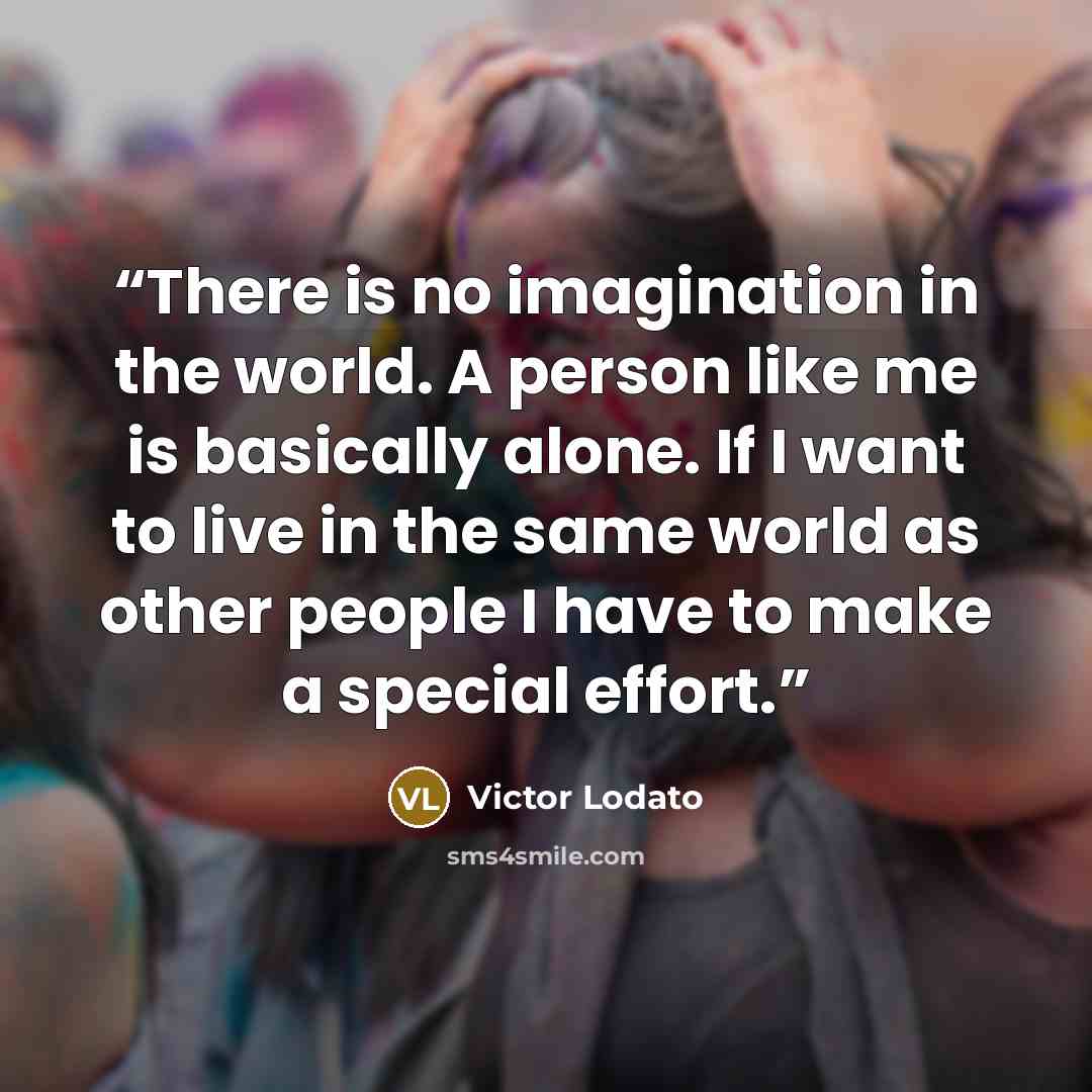 “There is no imagination in the world. A person like me is basically alone. If I want to live in the same world as other people I have to make a special effort.” quote by Victor Lodato