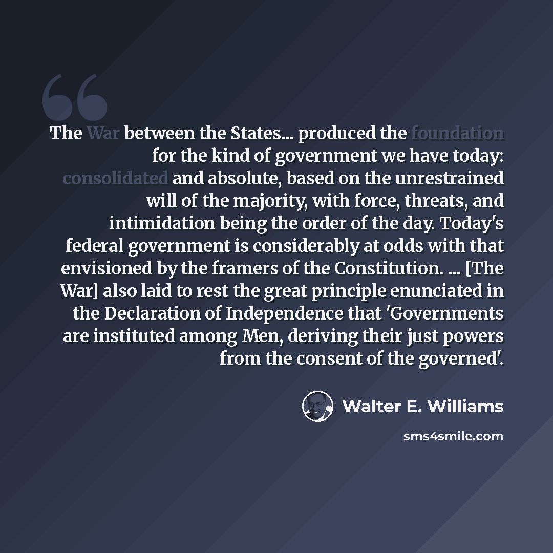 “The War between the States... produced the foundation for the kind of government we have today: consolidated and absolute, based on the unrestrained will of the majority, with force, threats, and intimidation being the order of the day. Today's federal government is considerably at odds with that…” quote by Walter E. Williams