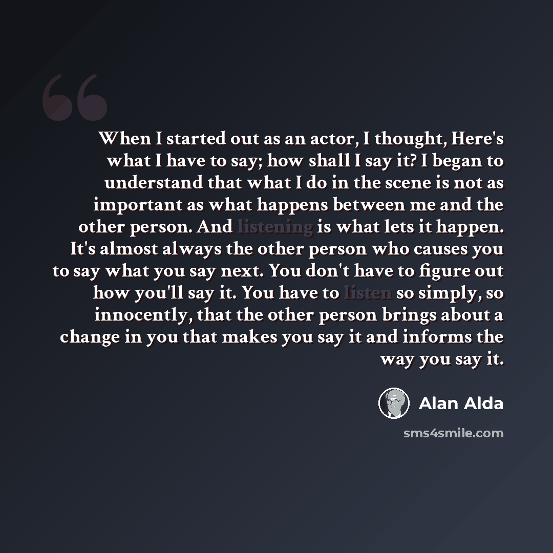 “When I started out as an actor, I thought, Here's what I have to say; how shall I say it? I began to understand that what I do in the scene is not as important as what happens between me and the other person. And listening is what lets it happen. It's almost always the other person who causes you…” quote by Alan Alda