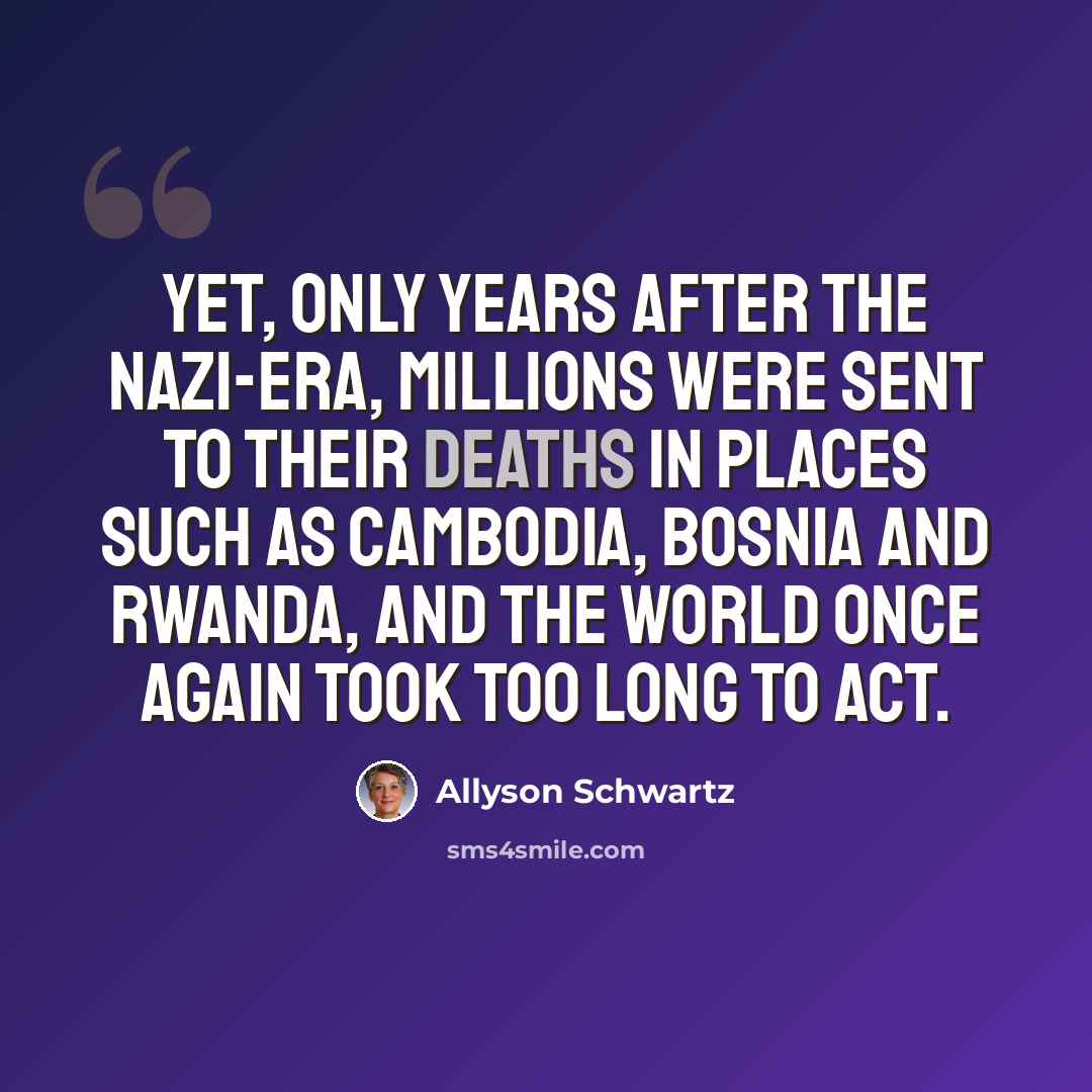 “Yet, only years after the Nazi-era, millions were sent to their deaths in places such as Cambodia, Bosnia and Rwanda, and the world once again took too long to act.” quote by Allyson Schwartz