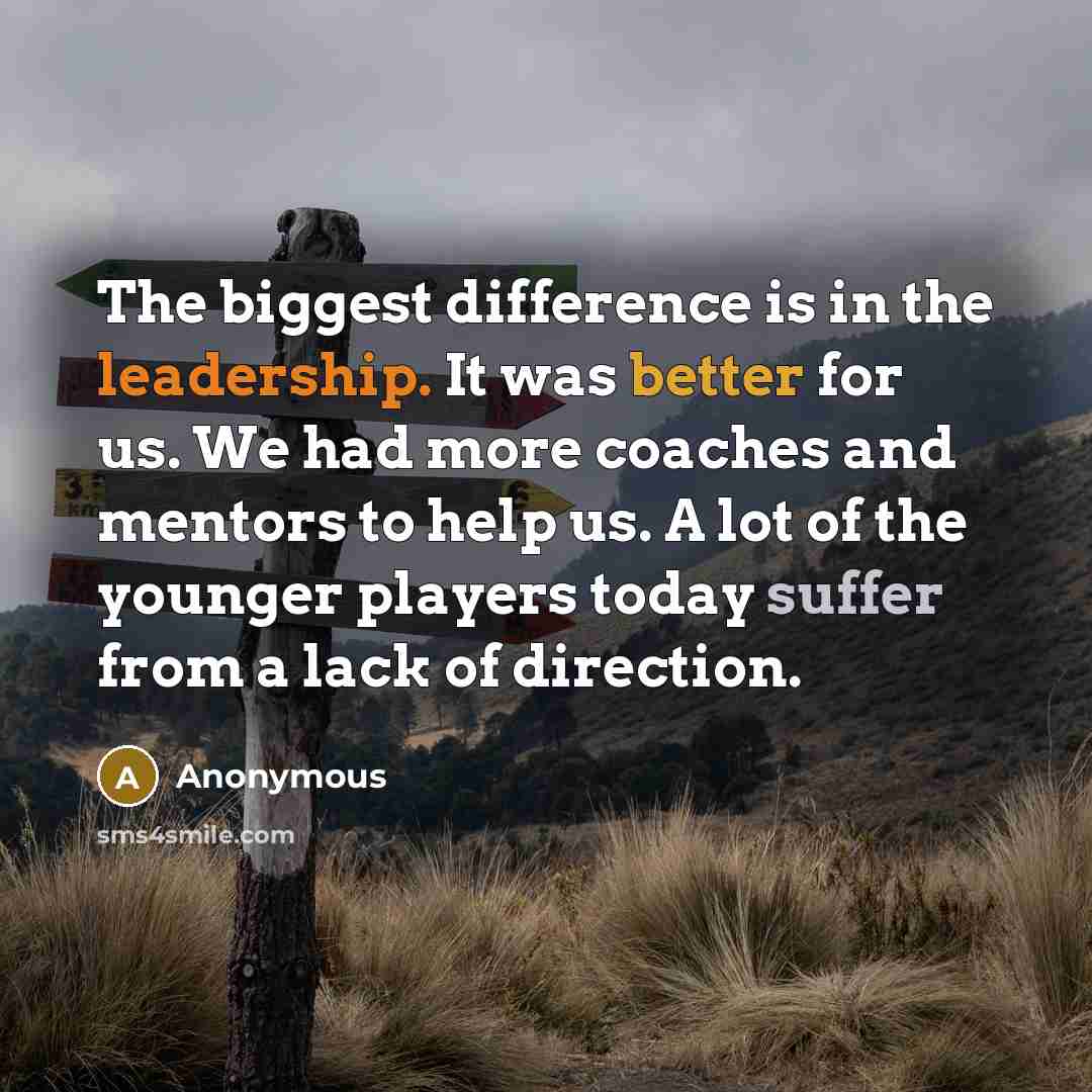 “The biggest difference is in the leadership. It was better for us. We had more coaches and mentors to help us. A lot of the younger players today suffer from a lack of direction.” quote by Anonymous