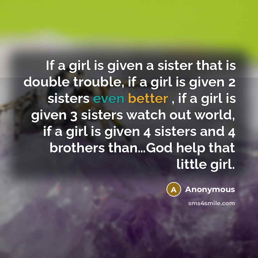 “If a girl is given a sister that is double trouble, if a girl is given 2 sisters even better , if a girl is given 3 sisters watch out world, if a girl is given 4 sisters and 4 brothers than…God help that little girl.” quote by Anonymous