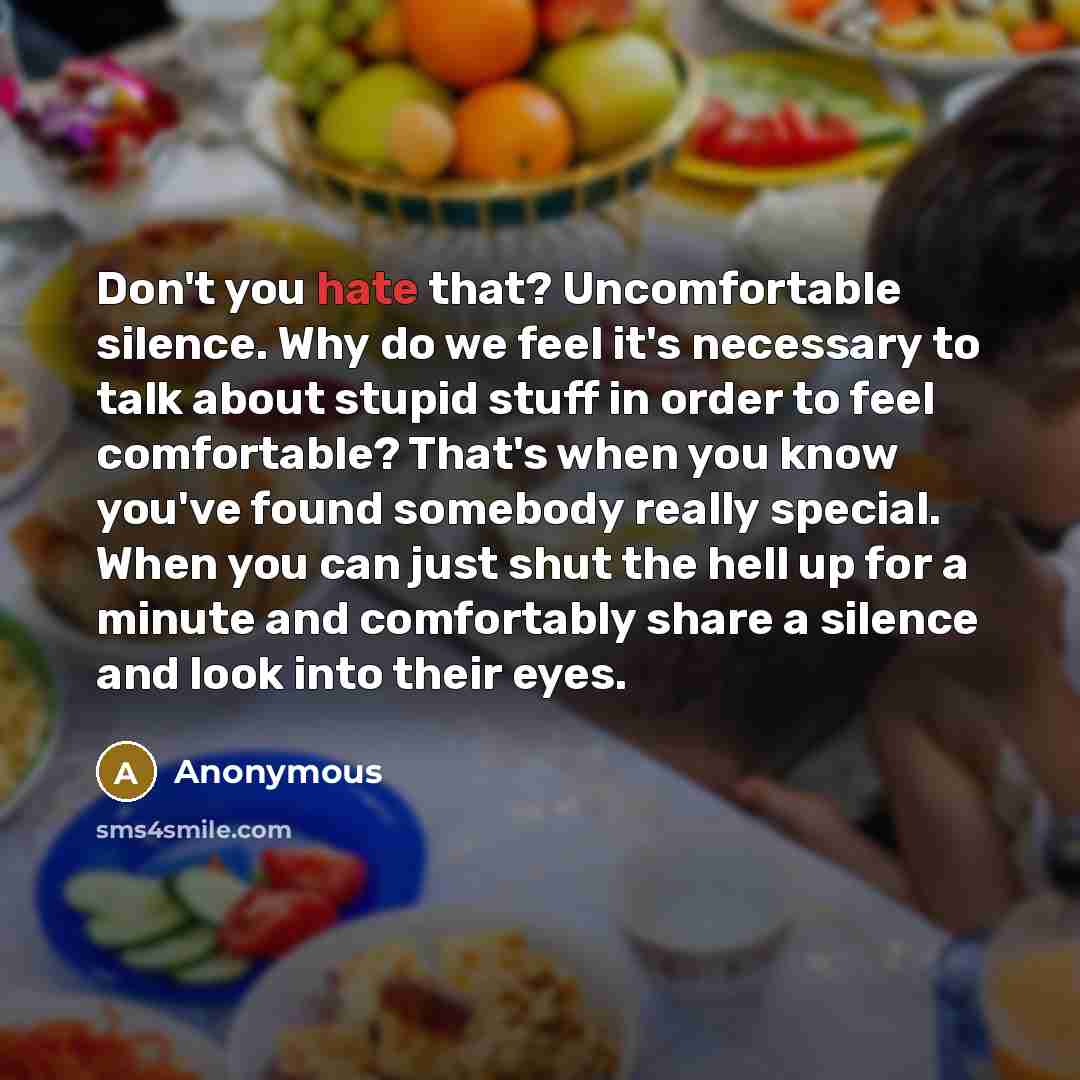 “Don't you hate that? Uncomfortable silence. Why do we feel it's necessary to talk about stupid stuff in order to feel comfortable? That's when you know you've found somebody really special. When you can just shut the hell up for a minute and comfortably share a silence and look into their eyes.” quote by Anonymous