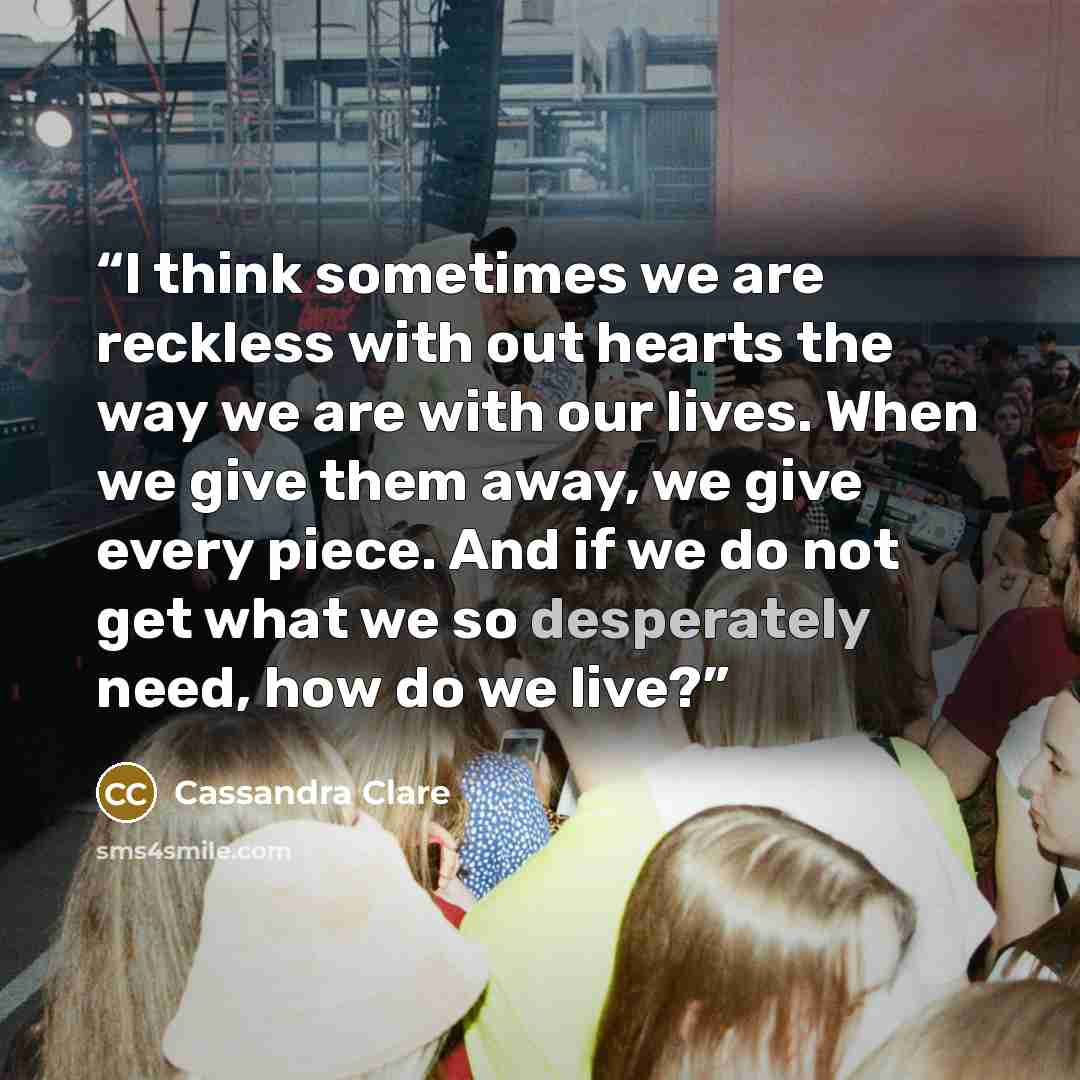 “I think sometimes we are reckless with out hearts the way we are with our lives. When we give them away, we give every piece. And if we do not get what we so desperately need, how do we live?” quote by Cassandra Clare