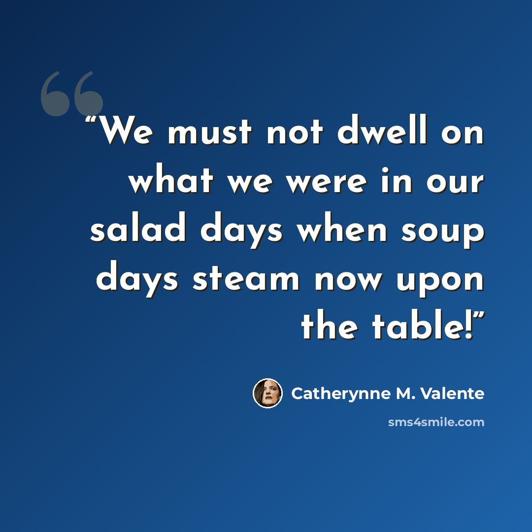 “We must not dwell on what we were in our salad days when soup days steam now upon the table!” quote by Catherynne M. Valente