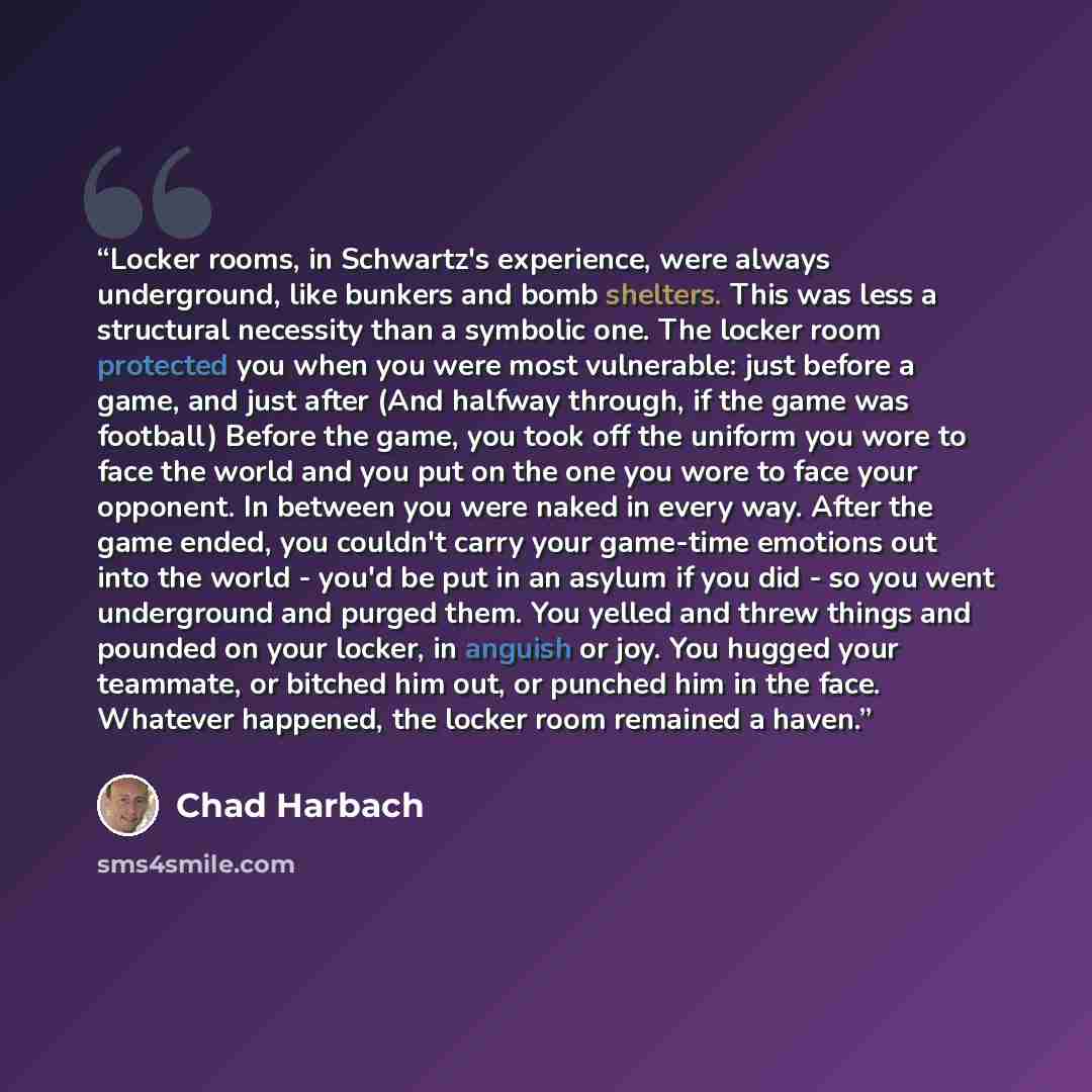 “Locker rooms, in Schwartz's experience, were always underground, like bunkers and bomb shelters. This was less a structural necessity than a symbolic one. The locker room protected you when you were most vulnerable: just before a game, and just after (And halfway through, if the game was football)…” quote by Chad Harbach