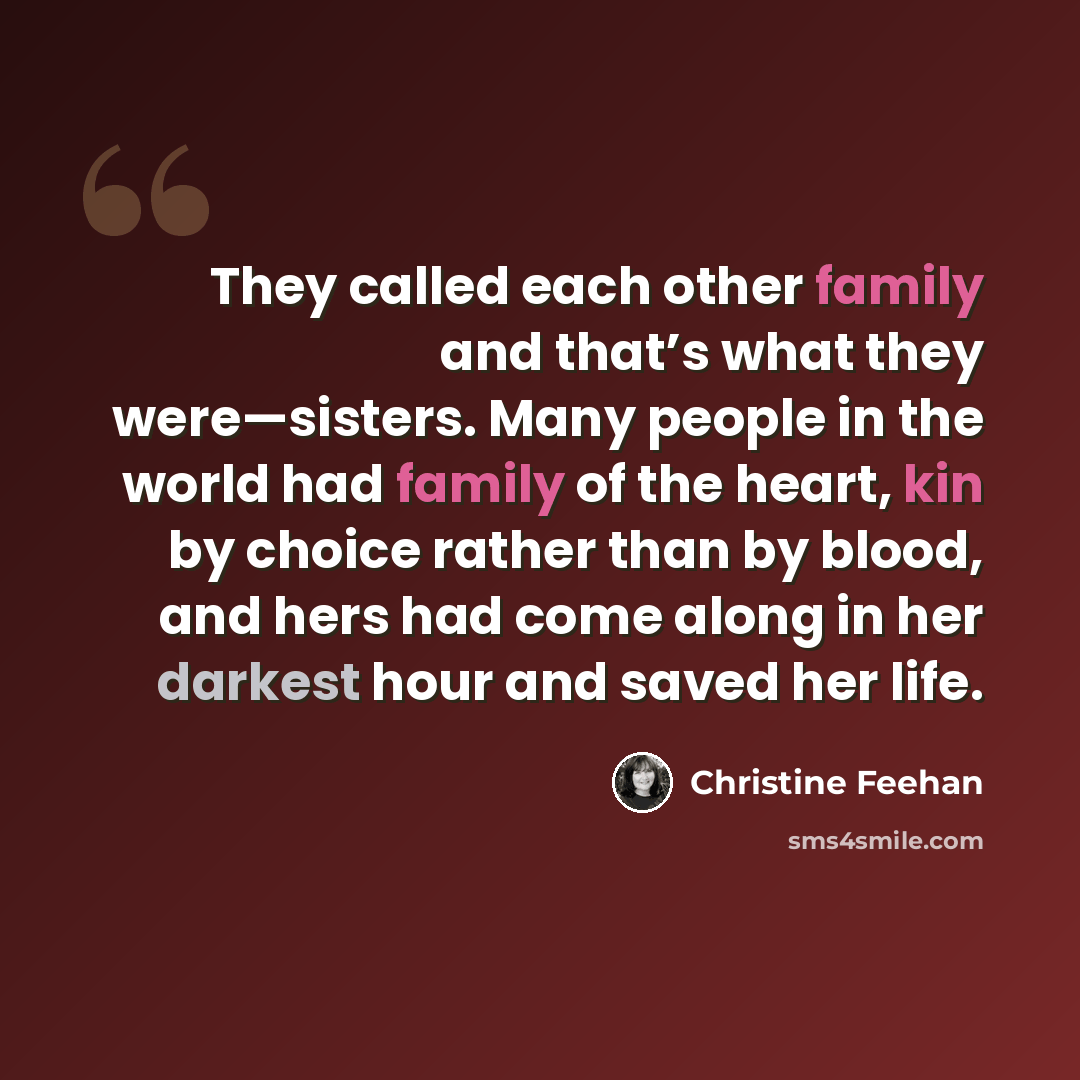 “They called each other family and that’s what they were—sisters. Many people in the world had family of the heart, kin by choice rather than by blood, and hers had come along in her darkest hour and saved her life.” quote by Christine Feehan