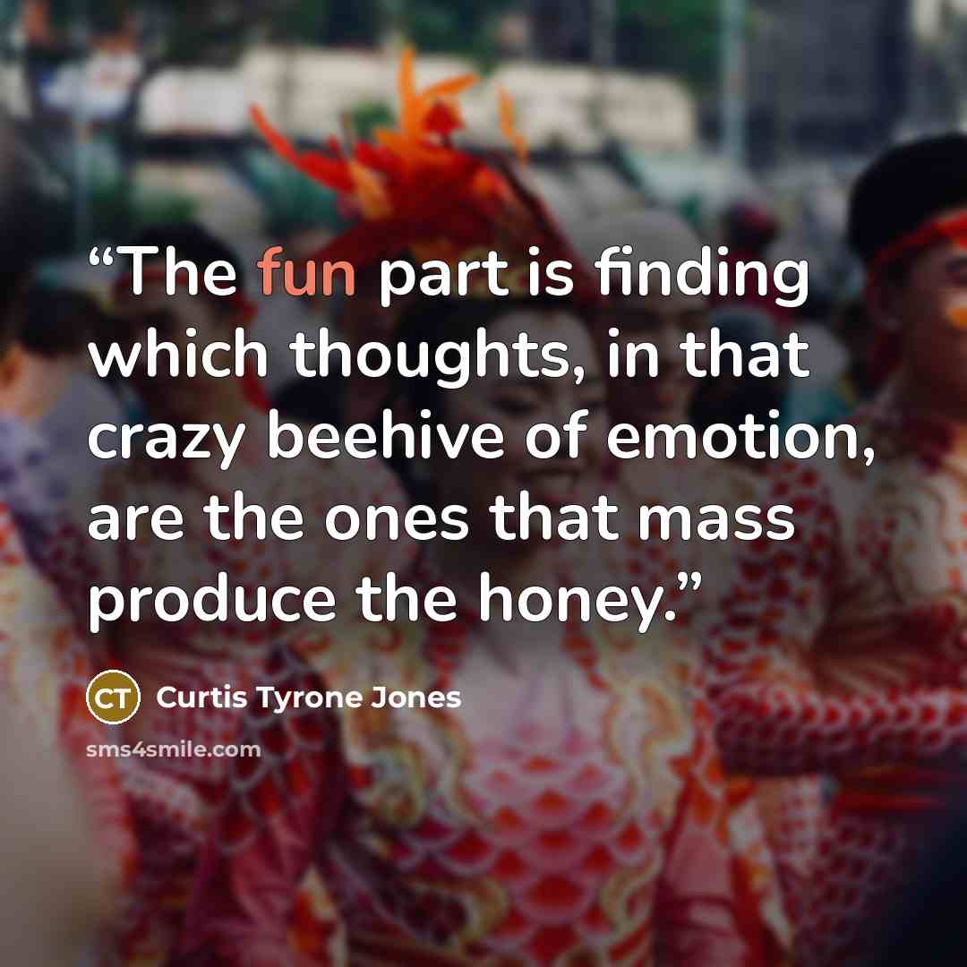 “The fun part is finding which thoughts, in that crazy beehive of emotion, are the ones that mass produce the honey.” quote by Curtis Tyrone Jones