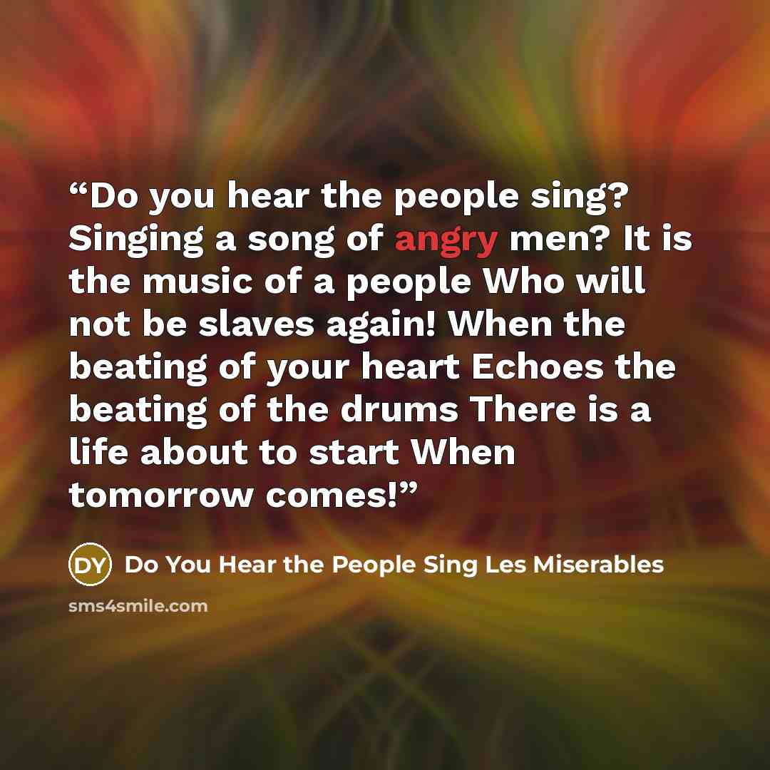“Do you hear the people sing? Singing a song of angry men? It is the music of a people Who will not be slaves again! When the beating of your heart Echoes the beating of the drums There is a life about to start When tomorrow comes!” quote by Do You Hear the People Sing Les Miserables