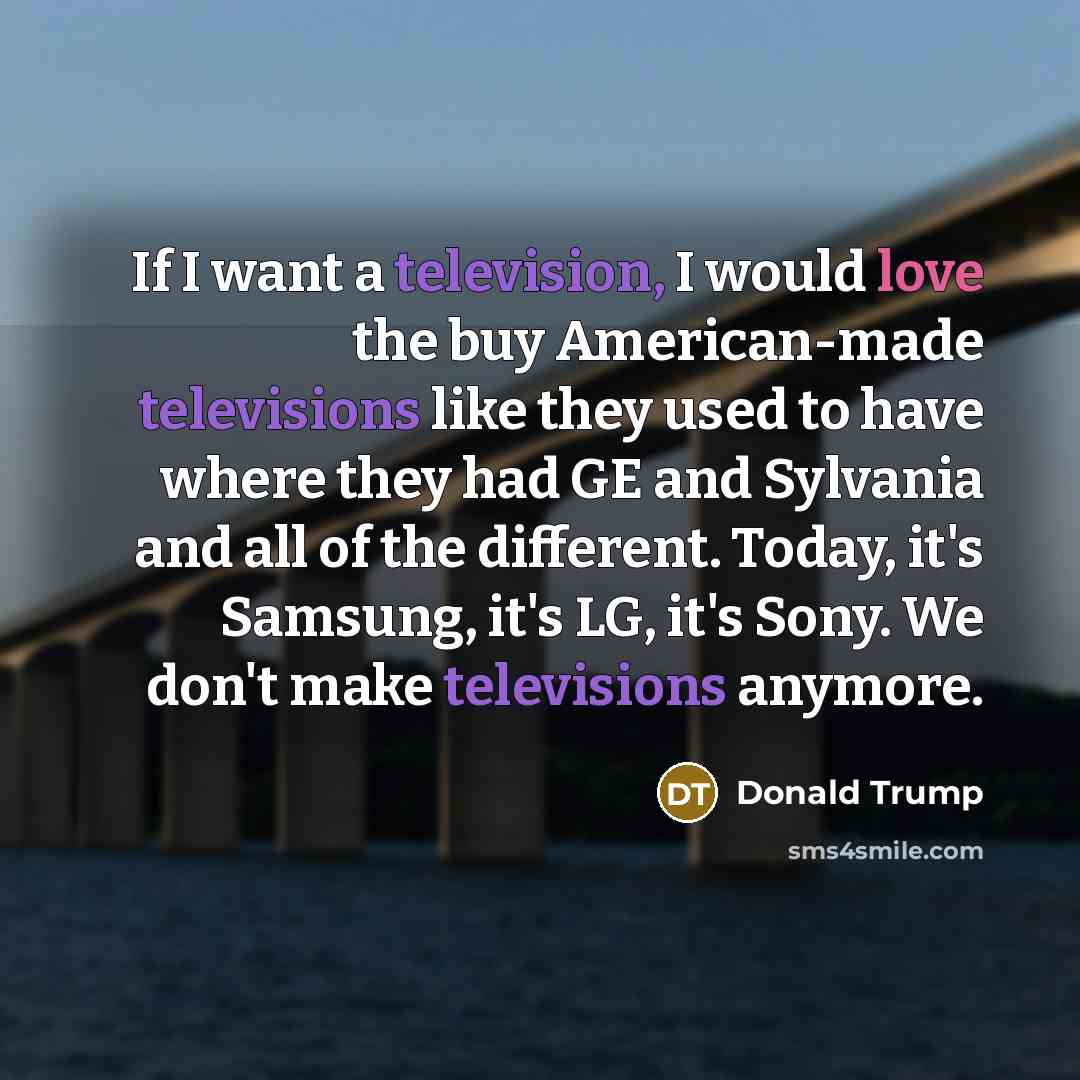 “If I want a television, I would love the buy American-made televisions like they used to have where they had GE and Sylvania and all of the different. Today, it's Samsung, it's LG, it's Sony. We don't make televisions anymore.” quote by Donald Trump