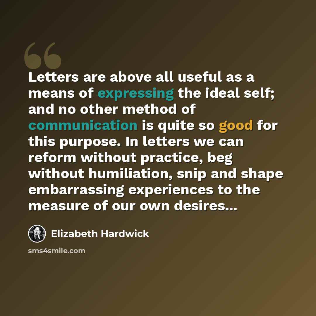 “Letters are above all useful as a means of expressing the ideal self; and no other method of communication is quite so good for this purpose. In letters we can reform without practice, beg without humiliation, snip and shape embarrassing experiences to the measure of our own desires...” quote by Elizabeth Hardwick