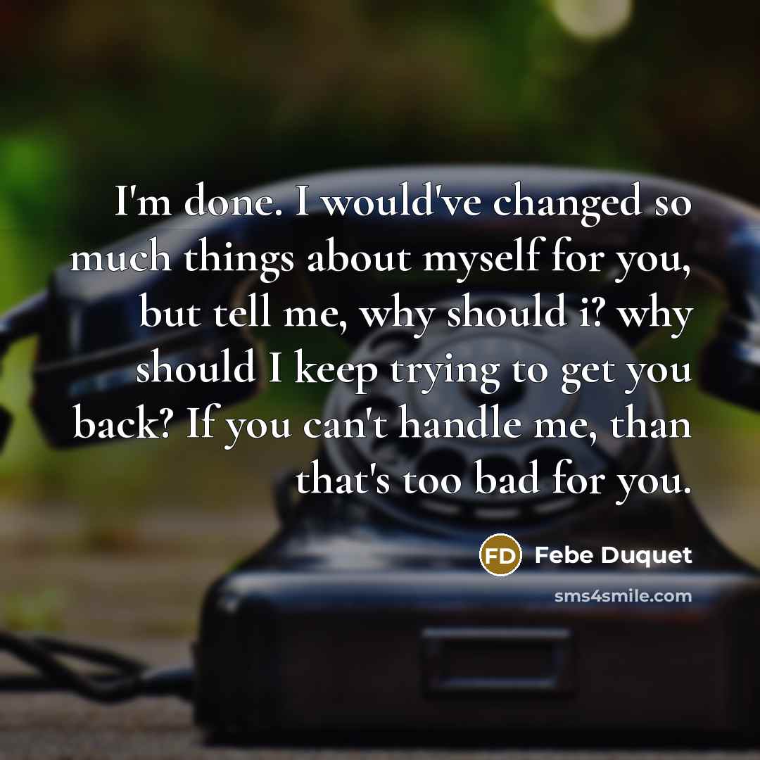“I'm done. I would've changed so much things about myself for you, but tell me, why should i? why should I keep trying to get you back? If you can't handle me, than that's too bad for you.” quote by Febe Duquet