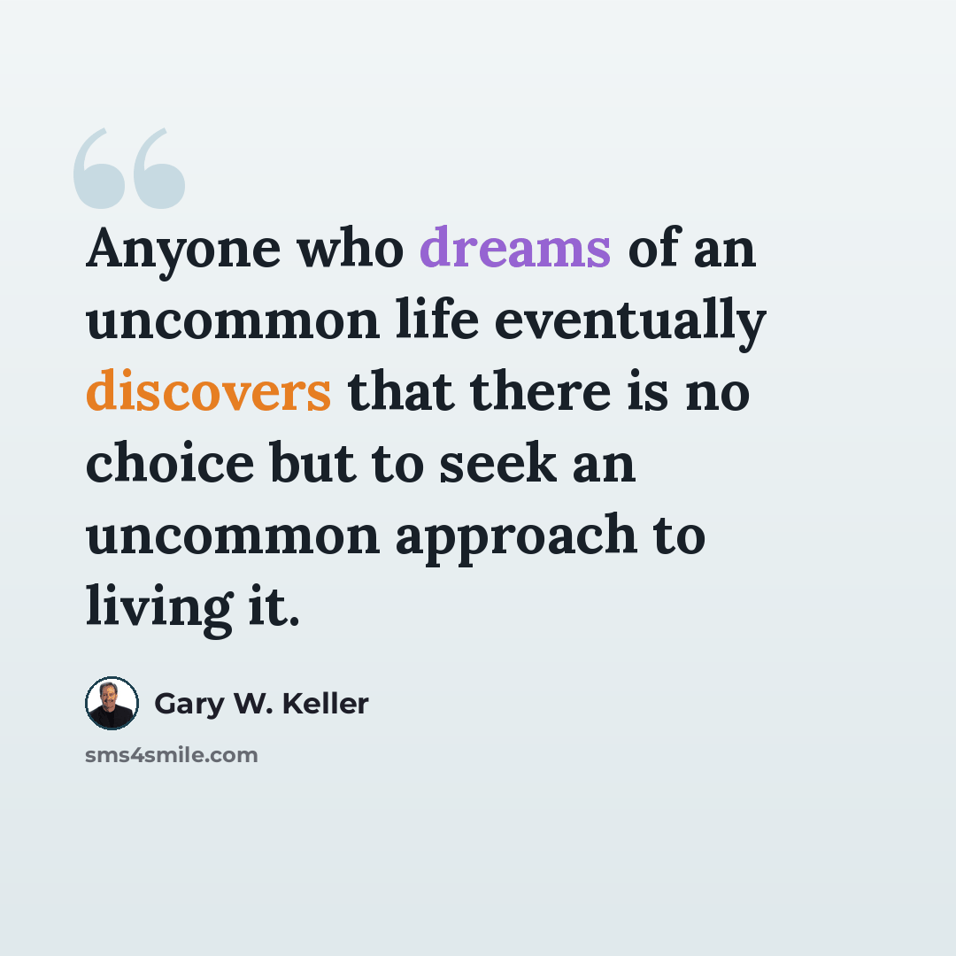 “Anyone who dreams of an uncommon life eventually discovers that there is no choice but to seek an uncommon approach to living it.” quote by Gary W. Keller