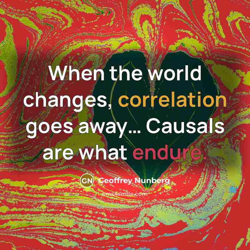 “When the world changes, correlation goes away… Causals are what endure.” quote by Geoffrey Nunberg
