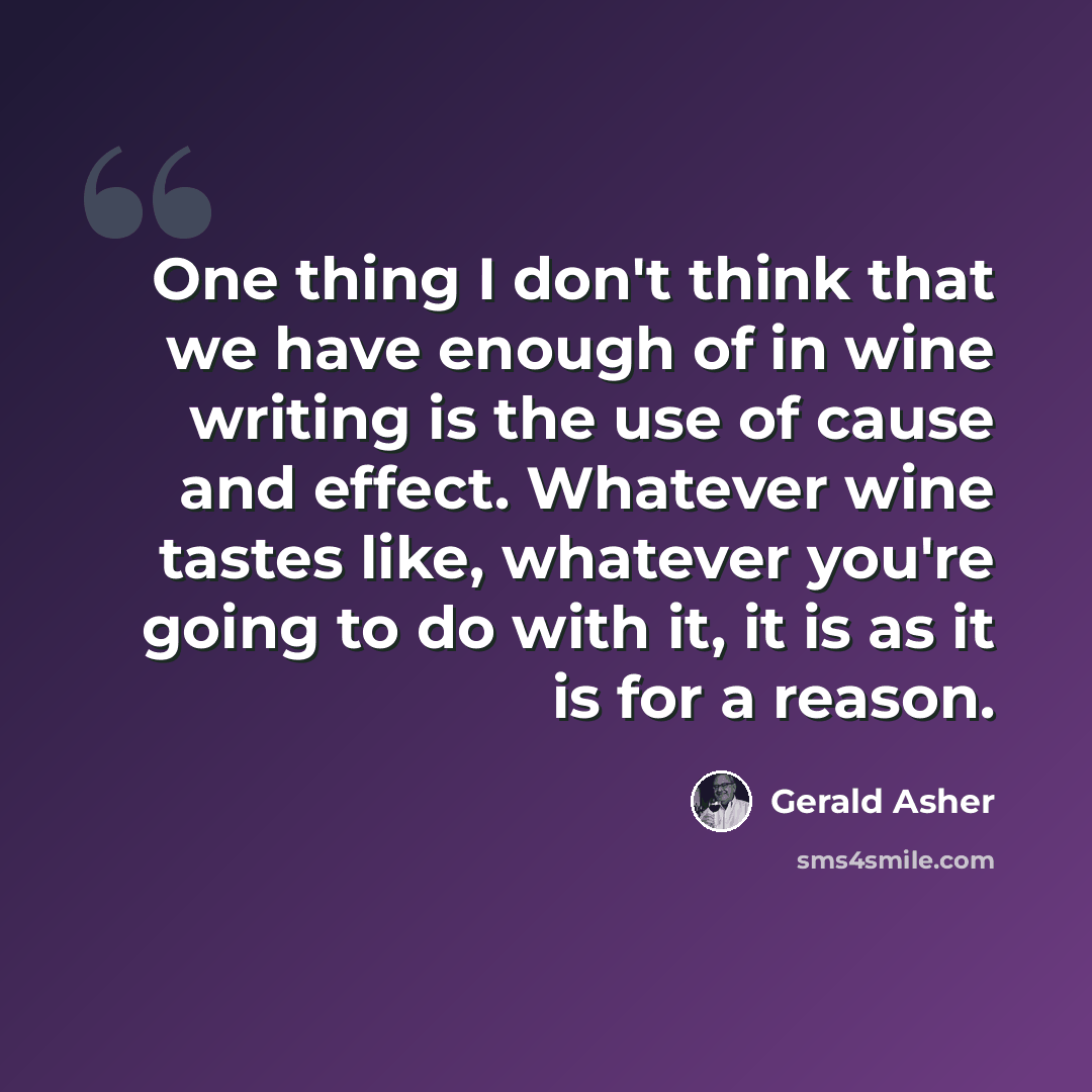 “One thing I don't think that we have enough of in wine writing is the use of cause and effect. Whatever wine tastes like, whatever you're going to do with it, it is as it is for a reason.” quote by Gerald Asher