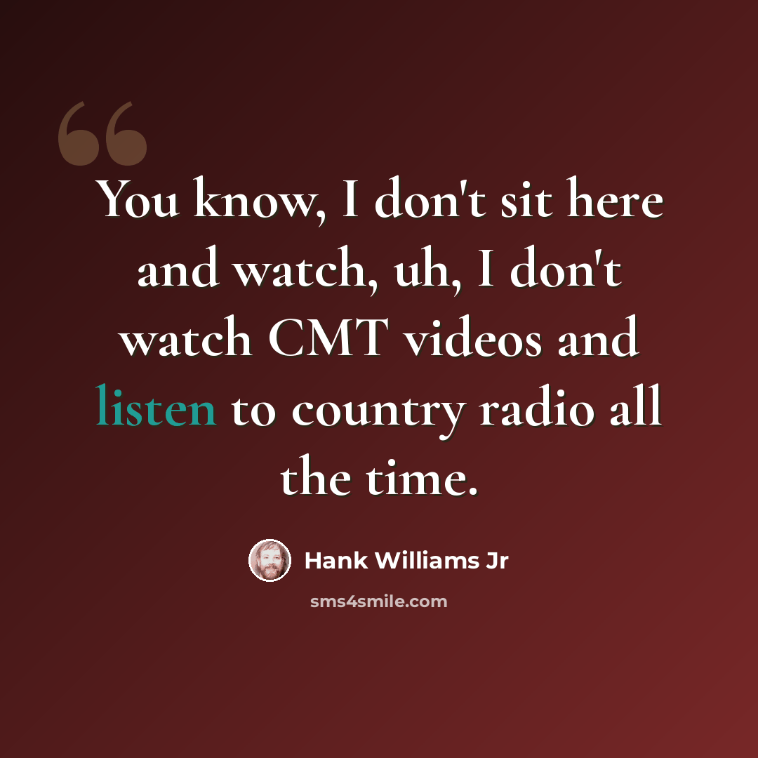 “You know, I don't sit here and watch, uh, I don't watch CMT videos and listen to country radio all the time.” quote by Hank Williams Jr
