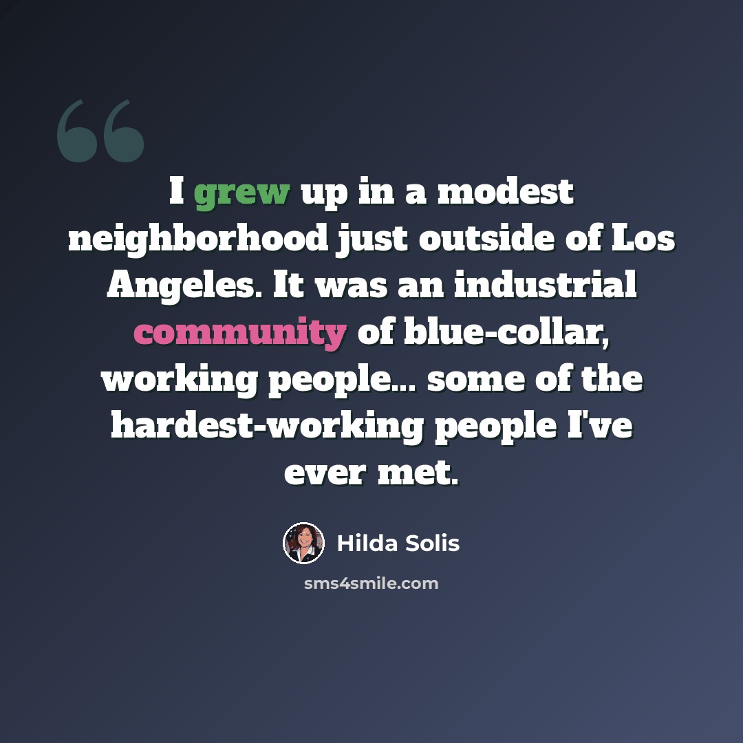 “I grew up in a modest neighborhood just outside of Los Angeles. It was an industrial community of blue-collar, working people... some of the hardest-working people I've ever met.” quote by Hilda Solis