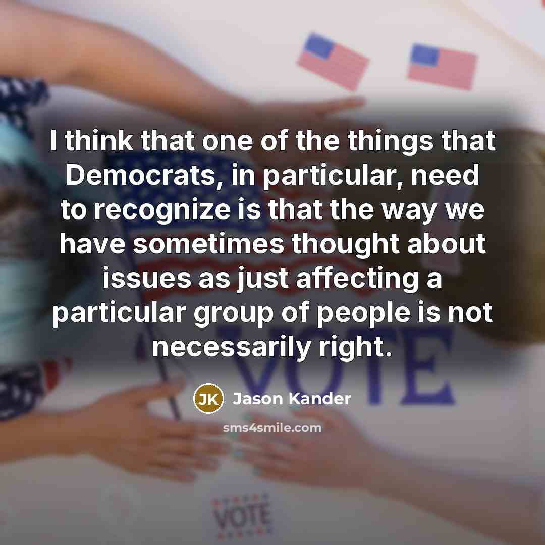 “I think that one of the things that Democrats, in particular, need to recognize is that the way we have sometimes thought about issues as just affecting a particular group of people is not necessarily right.” quote by Jason Kander