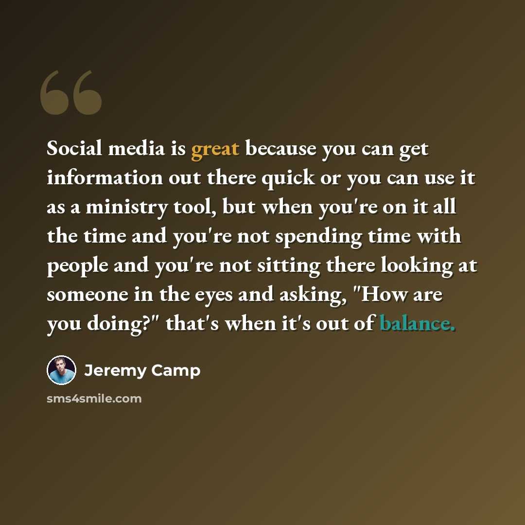 “Social media is great because you can get information out there quick or you can use it as a ministry tool, but when you're on it all the time and you're not spending time with people and you're not sitting there looking at someone in the eyes and asking, "How are you doing?" that's when it's out…” quote by Jeremy Camp
