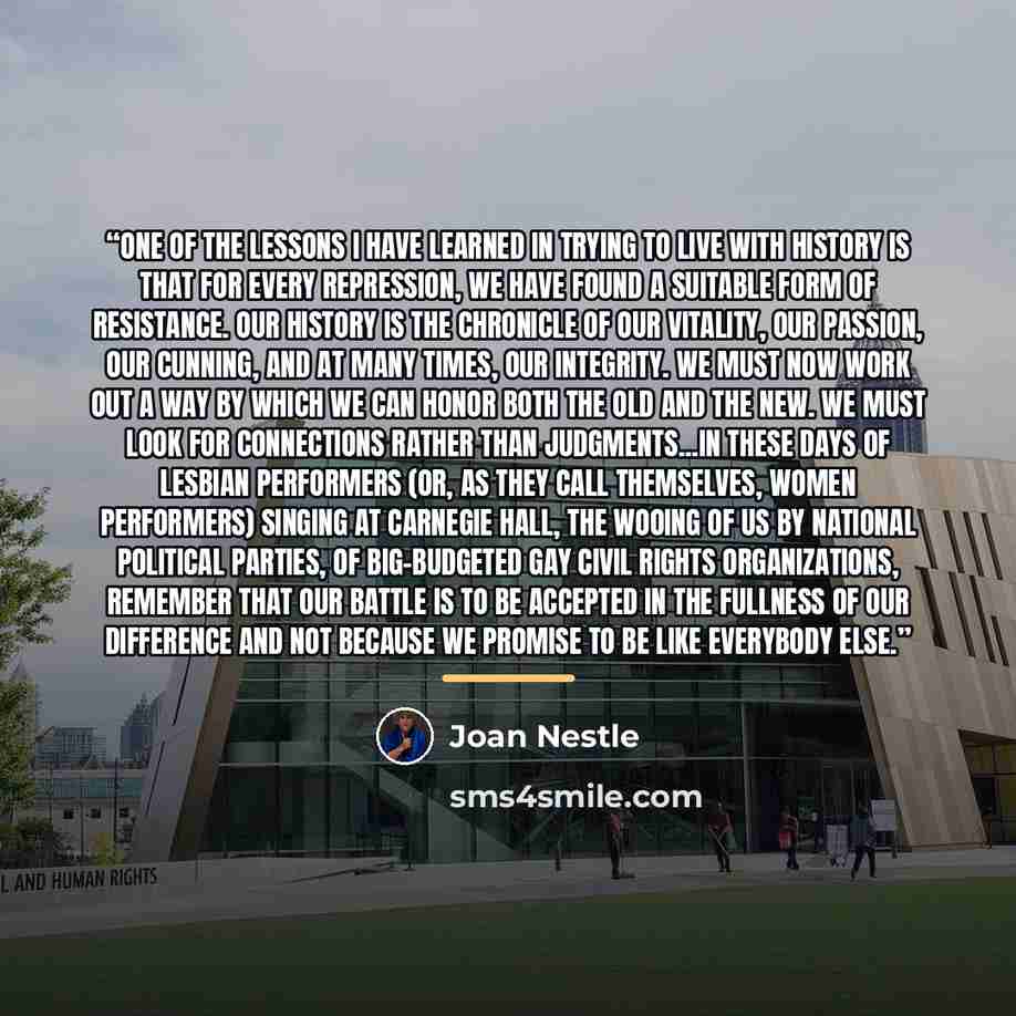 “One of the lessons I have learned in trying to live with history is that for every repression, we have found a suitable form of resistance. Our history is the chronicle of our vitality, our passion, our cunning, and at many times, our integrity. We must now work out a way by which we can honor…” quote by Joan Nestle