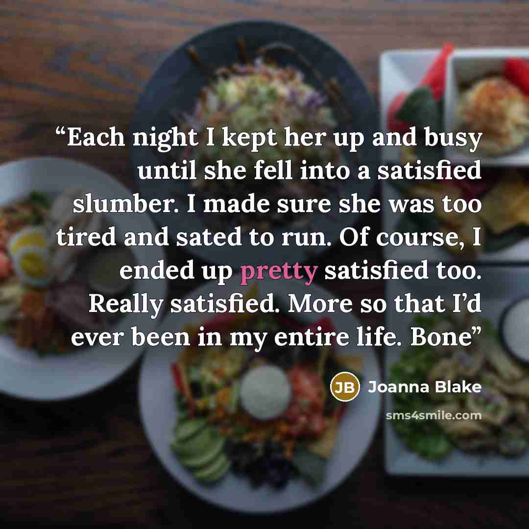 “Each night I kept her up and busy until she fell into a satisfied slumber. I made sure she was too tired and sated to run. Of course, I ended up pretty satisfied too. Really satisfied. More so that I’d ever been in my entire life. Bone” quote by Joanna Blake
