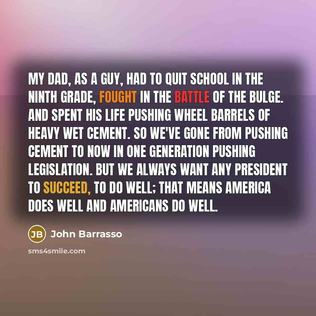 “My dad, as a guy, had to quit school in the ninth grade, fought in the Battle of the Bulge. And spent his life pushing wheel barrels of heavy wet cement. So we've gone from pushing cement to now in one generation pushing legislation. But we always want any president to succeed, to do well; that…” quote by John Barrasso