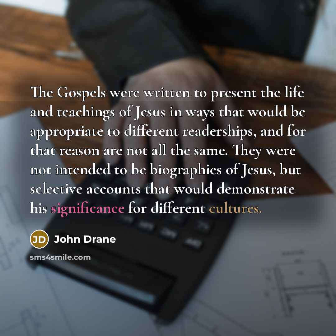 “The Gospels were written to present the life and teachings of Jesus in ways that would be appropriate to different readerships, and for that reason are not all the same. They were not intended to be biographies of Jesus, but selective accounts that would demonstrate his significance for different…” quote by John Drane