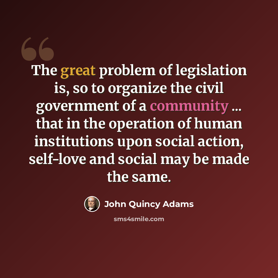 “The great problem of legislation is, so to organize the civil government of a community ... that in the operation of human institutions upon social action, self-love and social may be made the same.” quote by John Quincy Adams