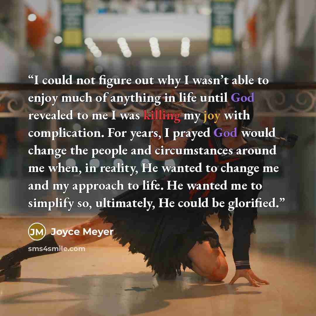 “I could not figure out why I wasn’t able to enjoy much of anything in life until God revealed to me I was killing my joy with complication. For years, I prayed God would change the people and circumstances around me when, in reality, He wanted to change me and my approach to life. He wanted me to…” quote by Joyce Meyer
