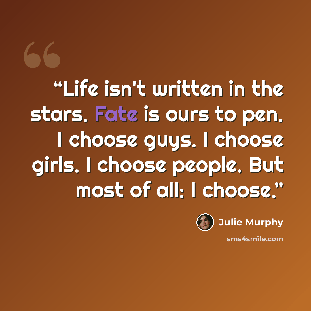 “Life isn't written in the stars. Fate is ours to pen. I choose guys. I choose girls. I choose people. But most of all: I choose.” quote by Julie Murphy