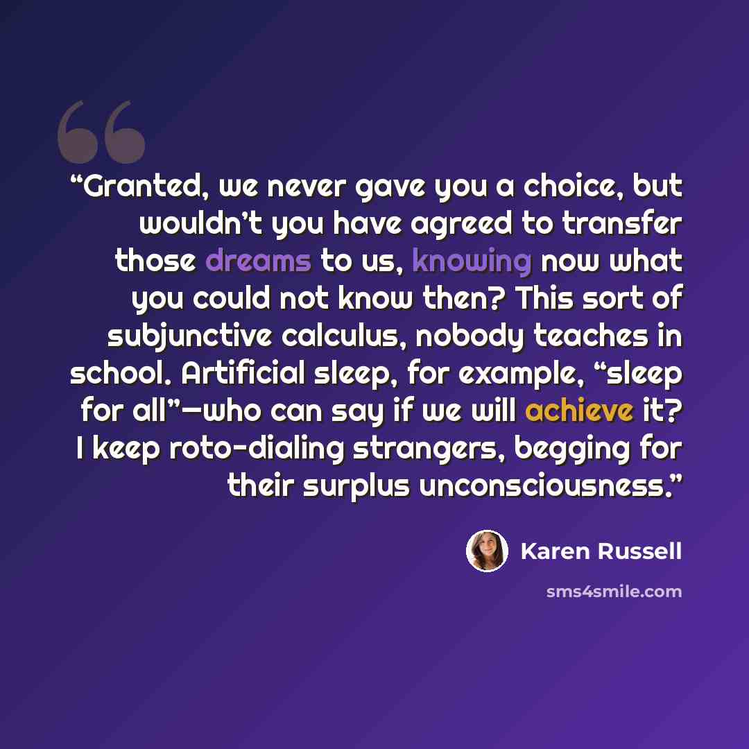 “Granted, we never gave you a choice, but wouldn’t you have agreed to transfer those dreams to us, knowing now what you could not know then? This sort of subjunctive calculus, nobody teaches in school. Artificial sleep, for example, “sleep for all”—who can say if we will achieve it? I keep…” quote by Karen Russell