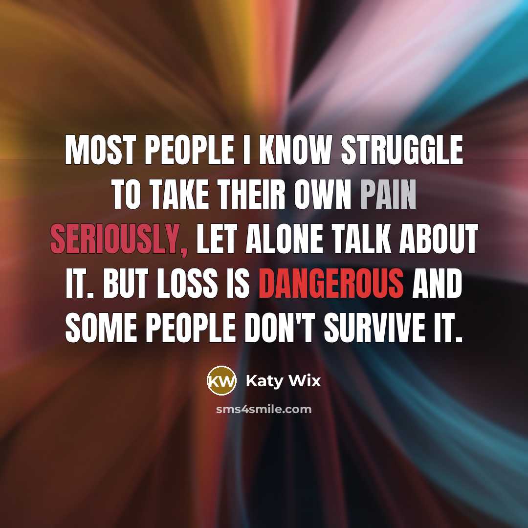 “Most people I know struggle to take their own pain seriously, let alone talk about it. But loss is dangerous and some people don't survive it.” quote by Katy Wix