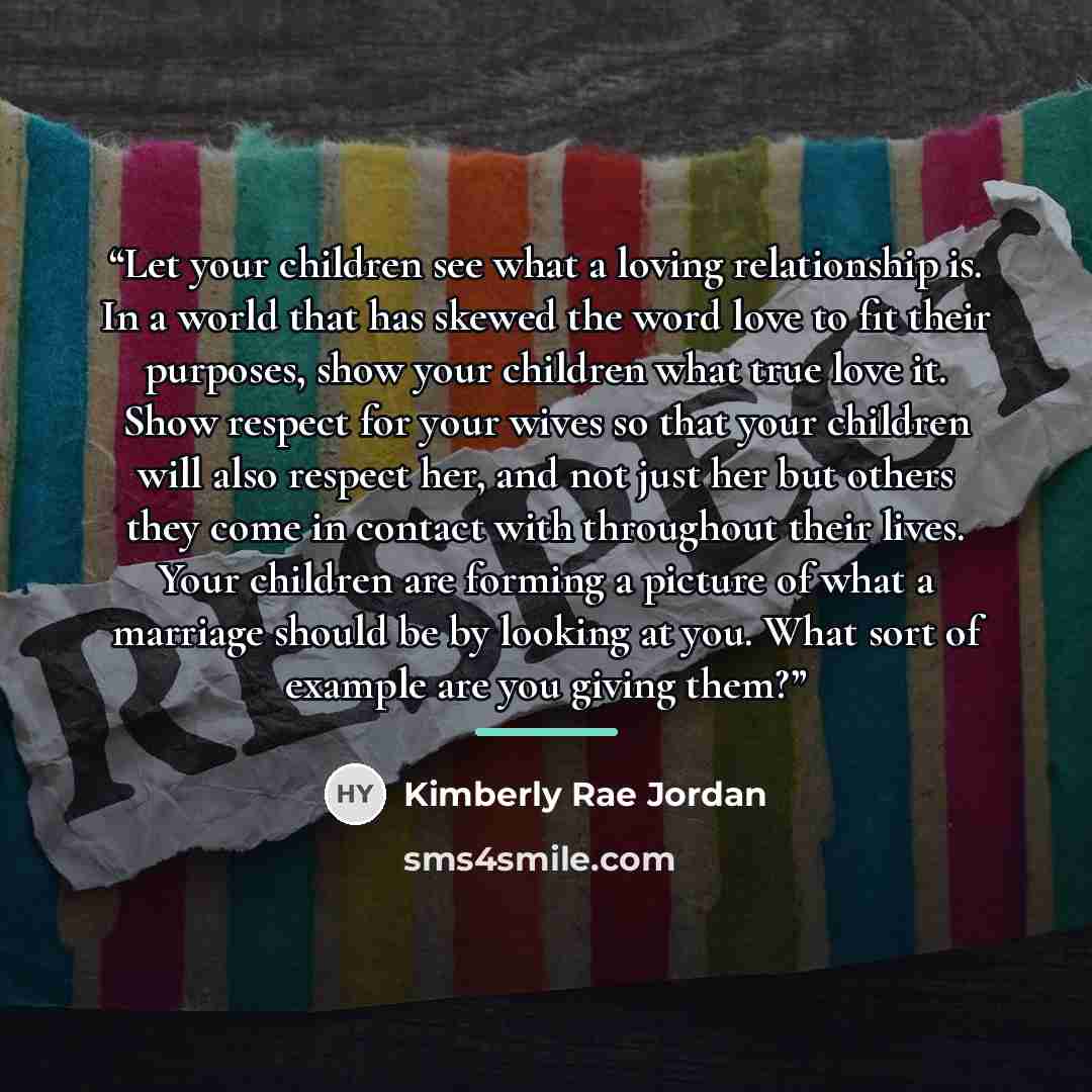 “Let your children see what a loving relationship is. In a world that has skewed the word love to fit their purposes, show your children what true love it. Show respect for your wives so that your children will also respect her, and not just her but others they come in contact with throughout their…” quote by Kimberly Rae Jordan