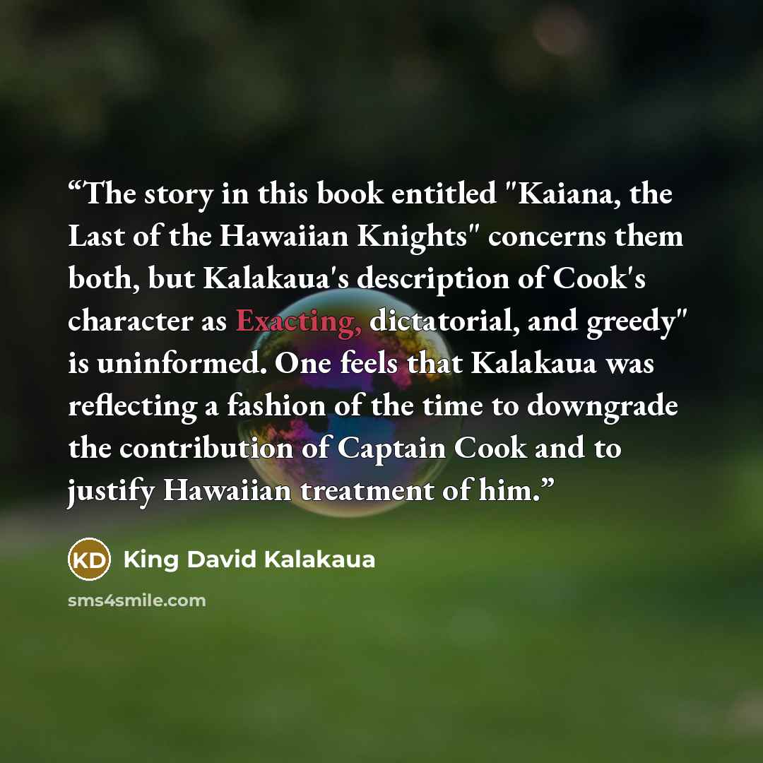“The story in this book entitled "Kaiana, the Last of the Hawaiian Knights" concerns them both, but Kalakaua's description of Cook's character as Exacting, dictatorial, and greedy" is uninformed. One feels that Kalakaua was reflecting a fashion of the time to downgrade the contribution of Captain…” quote by King David Kalakaua