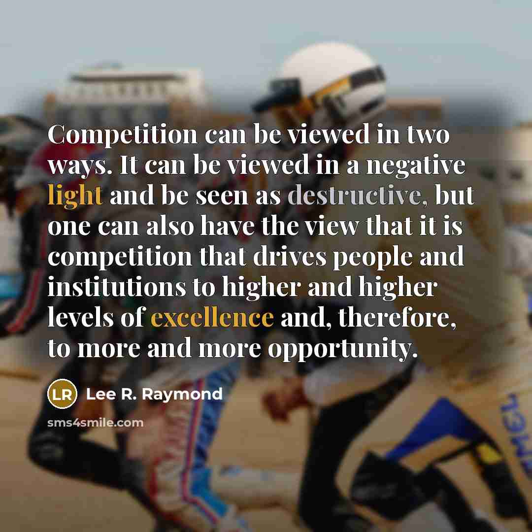 “Competition can be viewed in two ways. It can be viewed in a negative light and be seen as destructive, but one can also have the view that it is competition that drives people and institutions to higher and higher levels of excellence and, therefore, to more and more opportunity.” quote by Lee R. Raymond
