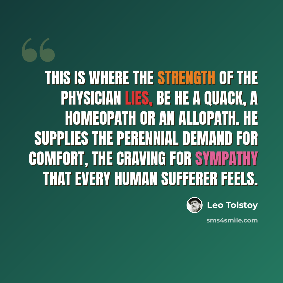 “This is where the strength of the physician lies, be he a quack, a homeopath or an allopath. He supplies the perennial demand for comfort, the craving for sympathy that every human sufferer feels.” quote by Leo Tolstoy
