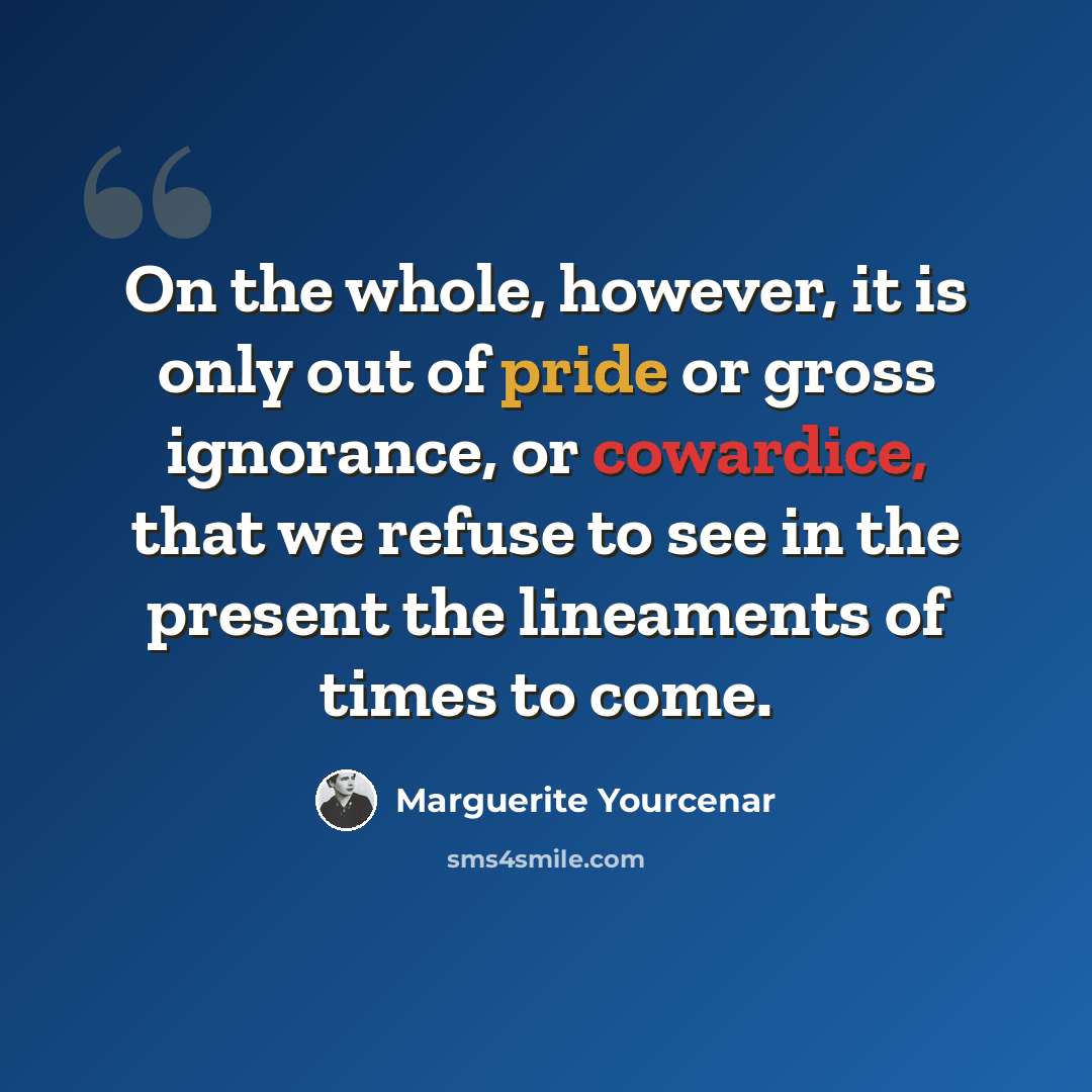 “On the whole, however, it is only out of pride or gross ignorance, or cowardice, that we refuse to see in the present the lineaments of times to come.” quote by Marguerite Yourcenar