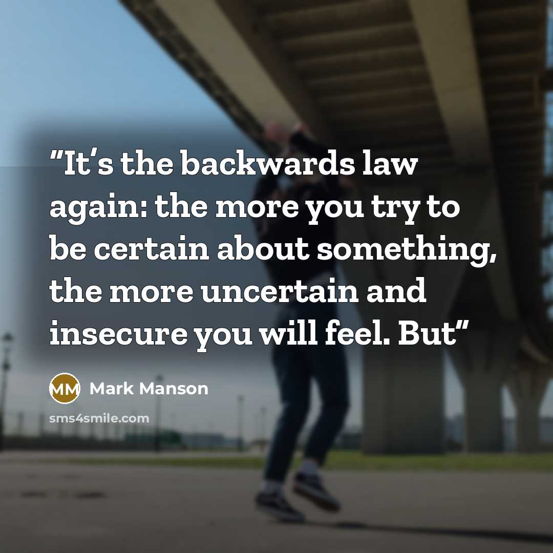 “It’s the backwards law again: the more you try to be certain about something, the more uncertain and insecure you will feel. But” quote by Mark Manson
