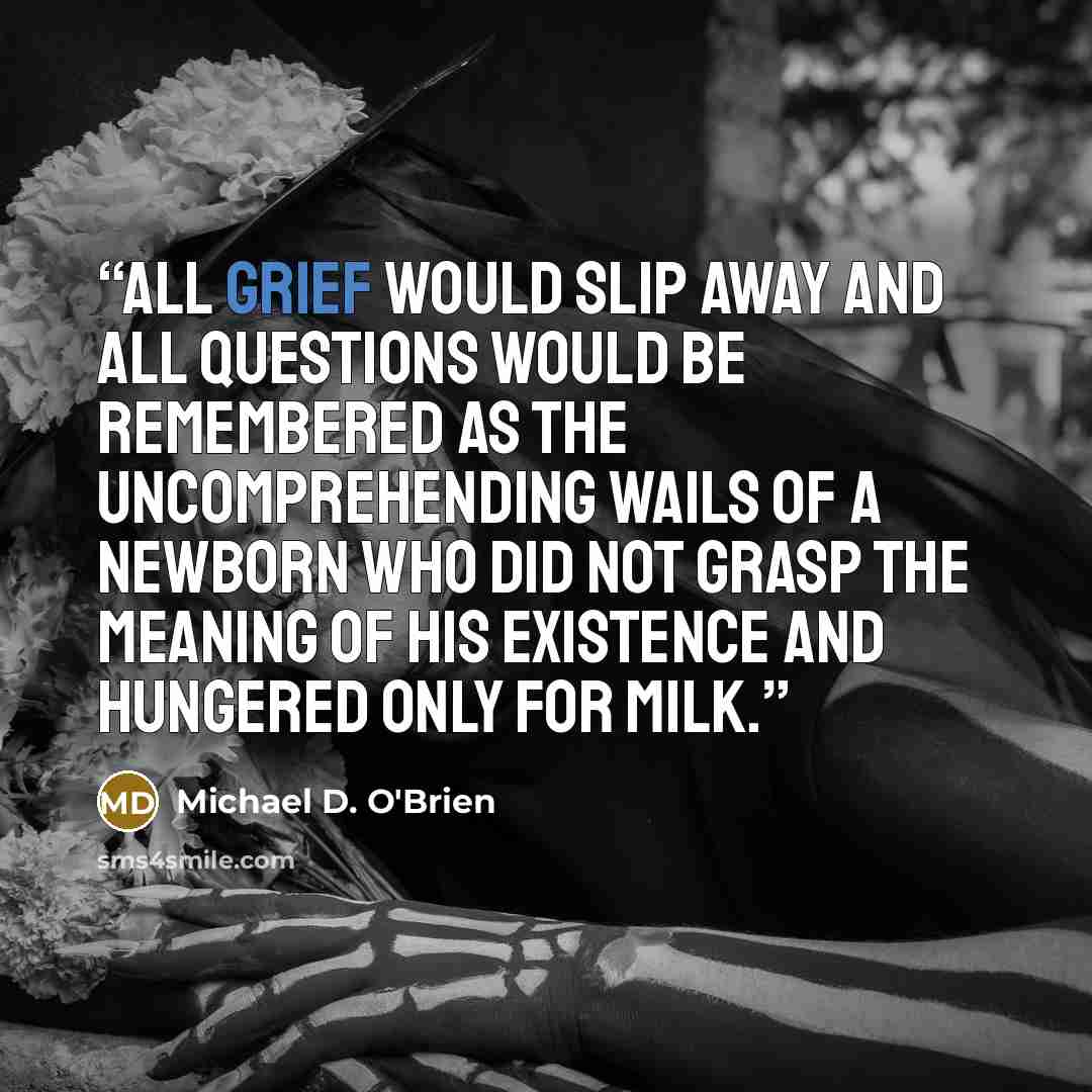 “All grief would slip away and all questions would be remembered as the uncomprehending wails of a newborn who did not grasp the meaning of his existence and hungered only for milk.” quote by Michael D. O'Brien