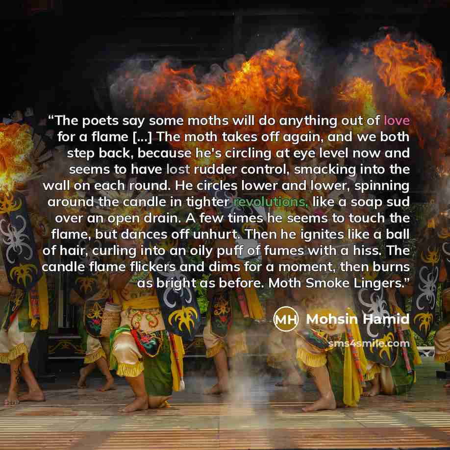 “The poets say some moths will do anything out of love for a flame [...] The moth takes off again, and we both step back, because he's circling at eye level now and seems to have lost rudder control, smacking into the wall on each round. He circles lower and lower, spinning around the candle in…” quote by Mohsin Hamid