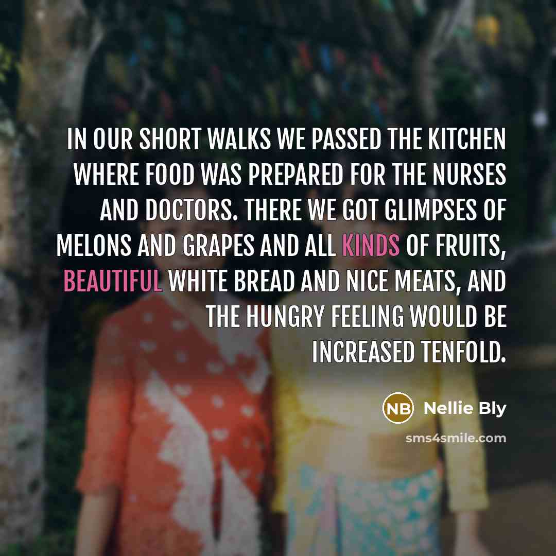 “In our short walks we passed the kitchen where food was prepared for the nurses and doctors. There we got glimpses of melons and grapes and all kinds of fruits, beautiful white bread and nice meats, and the hungry feeling would be increased tenfold.” quote by Nellie Bly