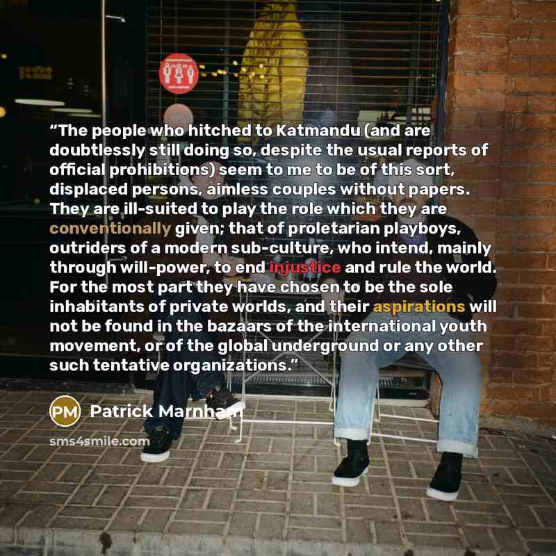 “The people who hitched to Katmandu (and are doubtlessly still doing so, despite the usual reports of official prohibitions) seem to me to be of this sort, displaced persons, aimless couples without papers. They are ill-suited to play the role which they are conventionally given; that of…” quote by Patrick Marnham
