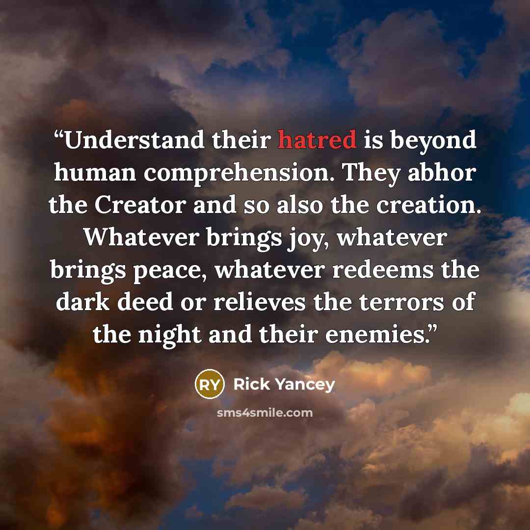 “Understand their hatred is beyond human comprehension. They abhor the Creator and so also the creation. Whatever brings joy, whatever brings peace, whatever redeems the dark deed or relieves the terrors of the night and their enemies.” quote by Rick Yancey
