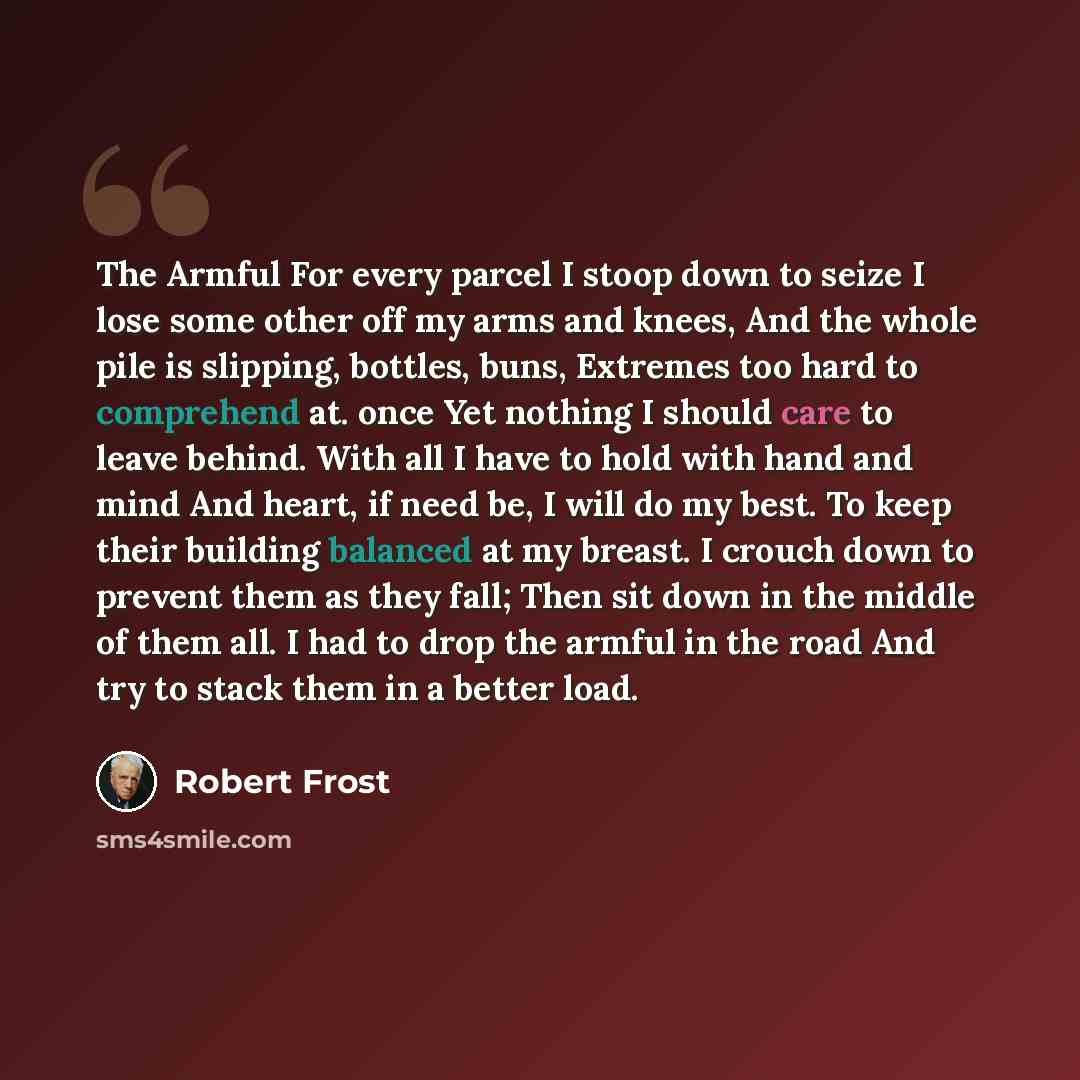“The Armful For every parcel I stoop down to seize I lose some other off my arms and knees, And the whole pile is slipping, bottles, buns, Extremes too hard to comprehend at. once Yet nothing I should care to leave behind. With all I have to hold with hand and mind And heart, if need be, I will do…” quote by Robert Frost