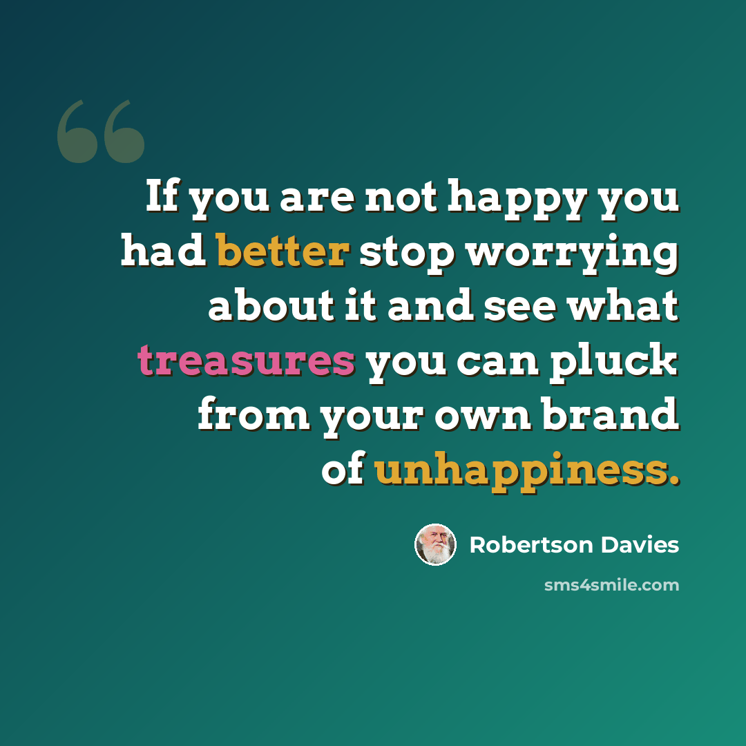 “If you are not happy you had better stop worrying about it and see what treasures you can pluck from your own brand of unhappiness.” quote by Robertson Davies