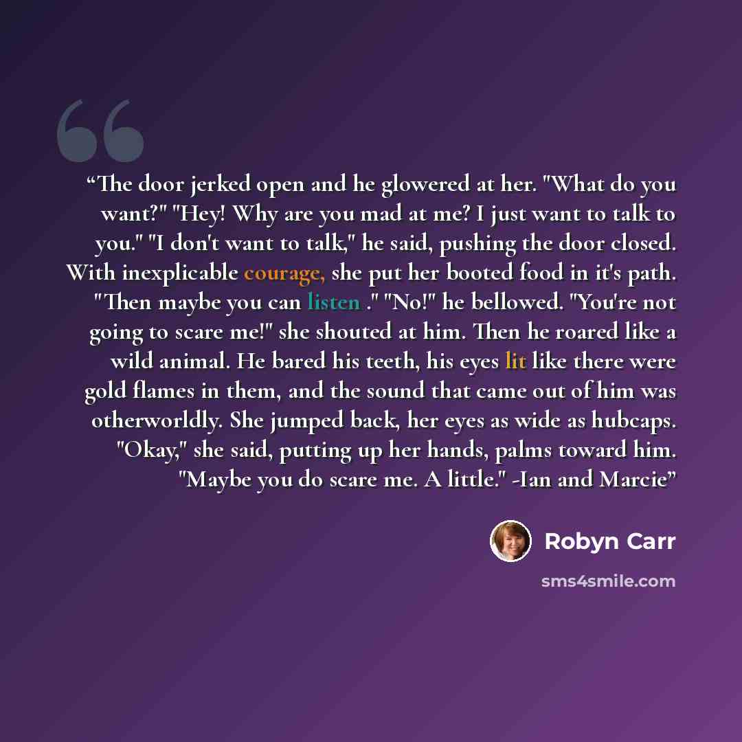 “The door jerked open and he glowered at her. "What do you want?" "Hey! Why are you mad at me? I just want to talk to you." "I don't want to talk," he said, pushing the door closed. With inexplicable courage, she put her booted food in it's path. "Then maybe you can listen ." "No!" he bellowed…” quote by Robyn Carr