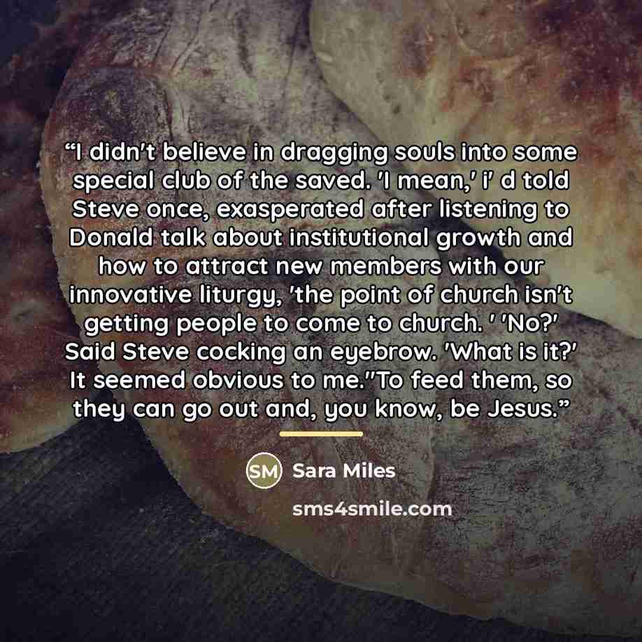 “I didn't believe in dragging souls into some special club of the saved. 'I mean,' i' d told Steve once, exasperated after listening to Donald talk about institutional growth and how to attract new members with our innovative liturgy, 'the point of church isn't getting people to come to church. '…” quote by Sara Miles